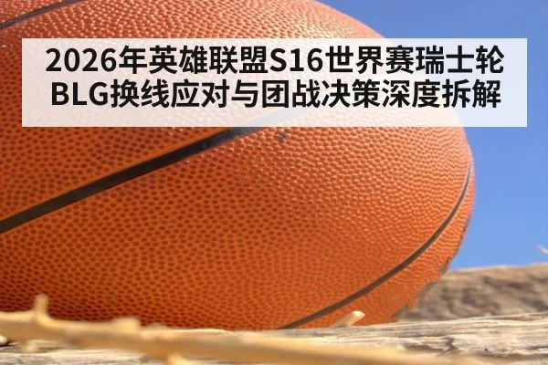 2026年英雄联盟S16世界赛瑞士轮BLG换线应对与团战决策深度拆解